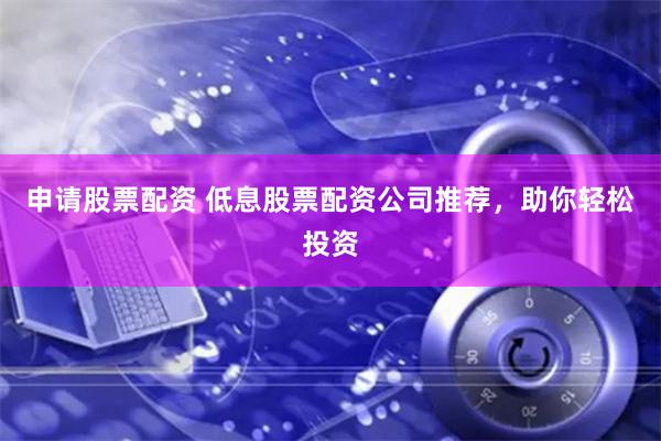 申請股票配資 低息股票配資公司推薦，助你輕松投資