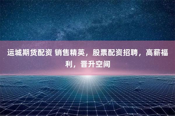運城期貨配資 銷售精英，股票配資招聘，高薪福利，晉升空間