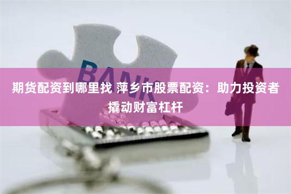 期貨配資到哪里找 萍鄉市股票配資：助力投資者撬動財富杠桿