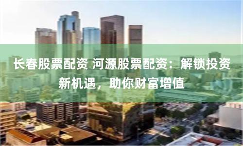 長春股票配資 河源股票配資：解鎖投資新機遇，助你財富增值