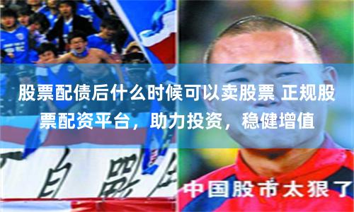 股票配債后什么時候可以賣股票 正規股票配資平臺，助力投資，穩健增值
