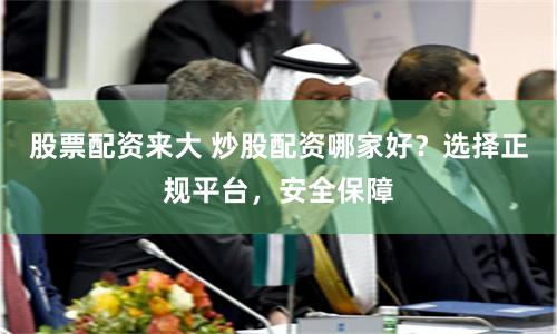 股票配資來大 炒股配資哪家好？選擇正規(guī)平臺，安全保障