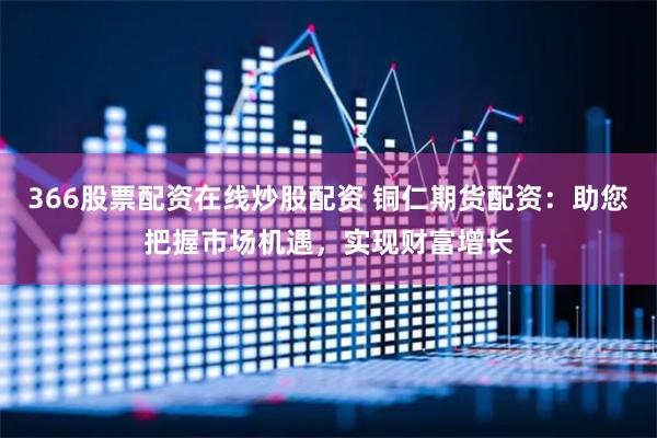 366股票配資在線炒股配資 銅仁期貨配資：助您把握市場機遇，實現財富增長